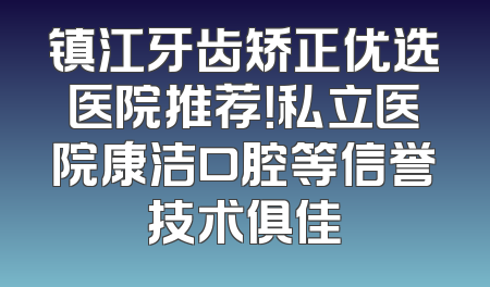 镇江牙齿矫正优选医院推荐！私立医院康洁口腔等信誉技术俱佳