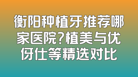 衡阳种植牙推荐哪家医院？植美与优伢仕等精选对比