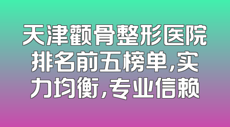 天津颧骨整形医院排名前五榜单，实力均衡，专业信赖