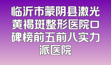 临沂市蒙阴县激光黄褐斑整形医院口碑榜前五前八实力派医院