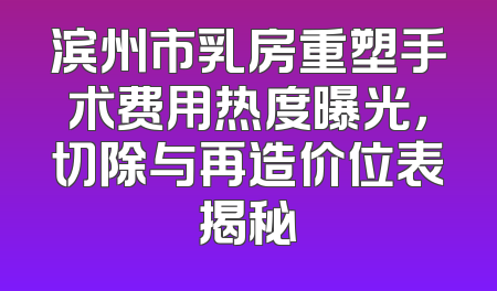 滨州市乳房重塑手术费用热度曝光，切除与再造价位表揭秘