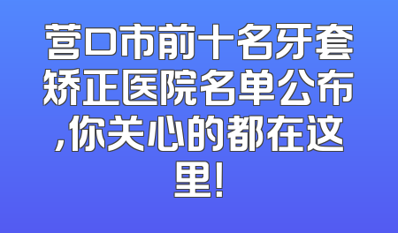 营口市前十名牙套矫正医院名单公布，你关心的都在这里！