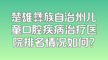 楚雄彝族自治州儿童口腔疾病治疗医院排名情况如何？