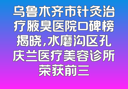 乌鲁木齐市针灸治疗腋臭医院口碑榜揭晓，水磨沟区孔庆兰医疗美容诊所荣获前三