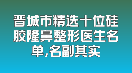 晋城市精选十位硅胶隆鼻整形医生名单，名副其实