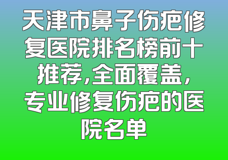 天津市鼻子伤疤修复医院排名榜前十推荐，全面覆盖，专业修复伤疤的医院名单