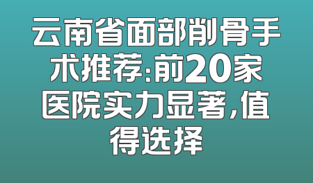 云南省面部削骨手术推荐：前20家医院实力显著，值得选择