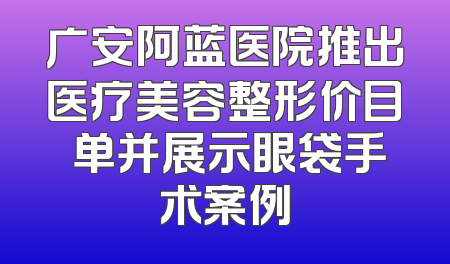 广安阿蓝医院推出医疗美容整形价目 单并展示眼袋手术案例