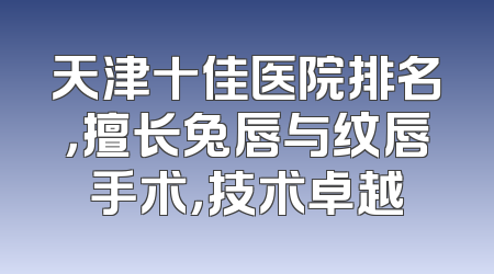 天津十佳医院排名，擅长兔唇与纹唇手术，技术卓越