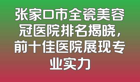张家口市全瓷美容冠医院排名揭晓，前十佳医院展现专业实力