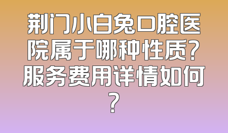 荆门小白兔口腔医院属于哪种性质？服务费用详情如何？
