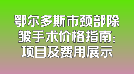 鄂尔多斯市颈部除皱手术价格指南：项目及费用展示