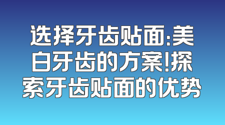 选择牙齿贴面：美白牙齿的方案！探索牙齿贴面的优势