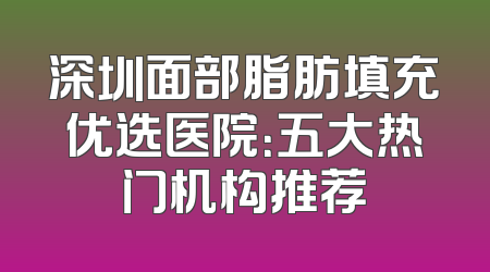 深圳面部脂肪填充优选医院：五大热门机构推荐