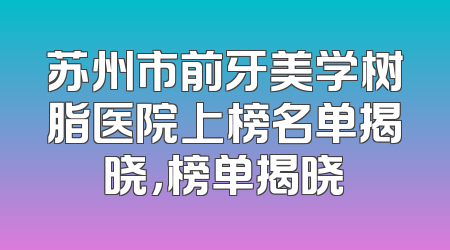 苏州市前牙美学树脂医院上榜名单揭晓，榜单揭晓