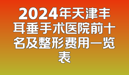 2024年天津丰耳垂手术医院前十名及整形费用一览表