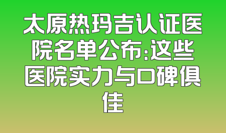 太原热玛吉认证医院名单公布：这些医院实力与口碑俱佳