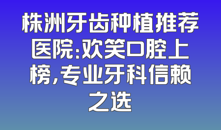 株洲牙齿种植推荐医院：欢笑口腔上榜，专业牙科信赖之选