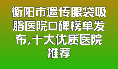 衡阳市遗传眼袋吸脂医院口碑榜单发布，十大优质医院推荐