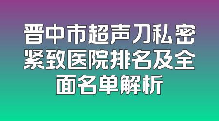 晋中市超声刀私密紧致医院排名及全面名单解析
