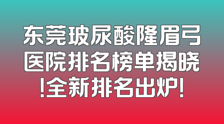 东莞玻尿酸隆眉弓医院排名榜单揭晓！全新排名出炉！