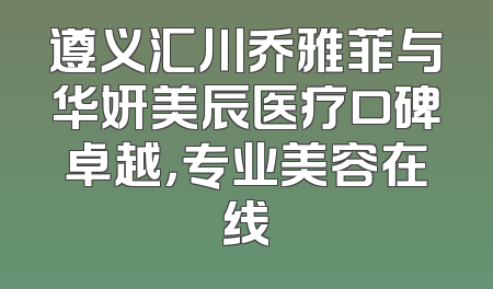 遵义汇川乔雅菲与华妍美辰医疗口碑卓越，专业美容在线