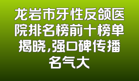 龙岩市牙性反颌医院排名榜前十榜单揭晓，强口碑传播名气大