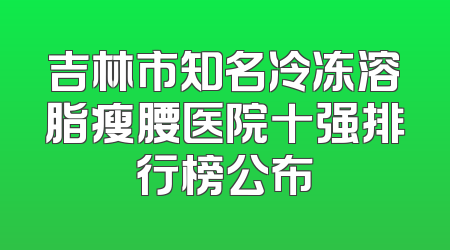吉林市知名冷冻溶脂瘦腰医院十强排行榜公布