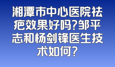 湘潭市中心医院祛疤效果好吗？邹平志和杨剑锋医生技术如何？