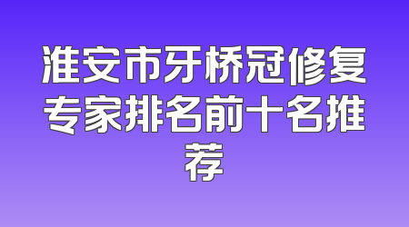 淮安市牙桥冠修复专家排名前十名推荐