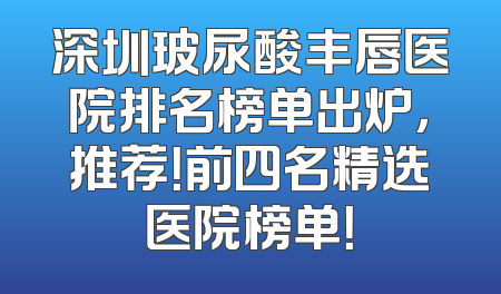 深圳玻尿酸丰唇医院排名榜单出炉，推荐！前四名精选医院榜单！