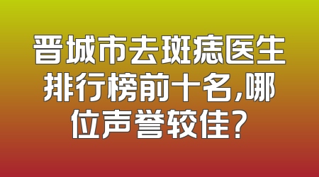 晋城市去斑痣医生排行榜前十名，哪位声誉较佳？