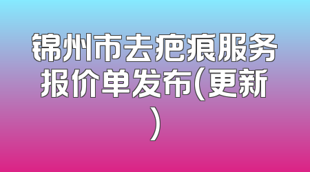 锦州市去疤痕服务报价单发布(更新)