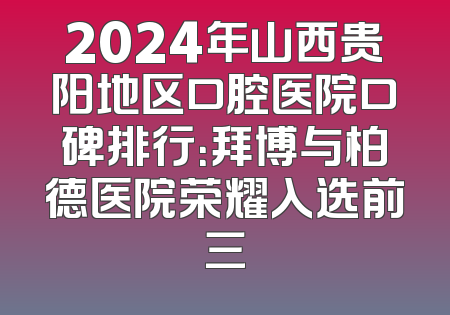 2024年山西贵阳地区口腔医院口碑排行：拜博与柏德医院荣耀入选前三