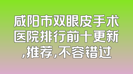 咸阳市双眼皮手术医院排行前十更新，推荐，不容错过