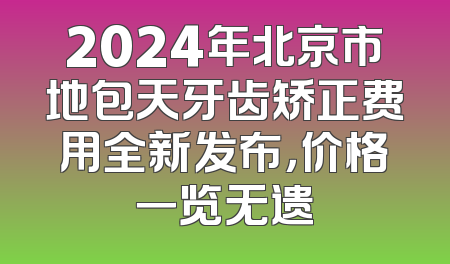 2024年北京市地包天牙齿矫正费用全新发布，价格一览无遗