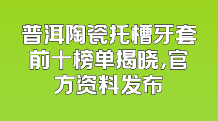 普洱陶瓷托槽牙套前十榜单揭晓，官方资料发布