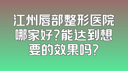 江州唇部整形医院哪家好？能达到想要的效果吗？
