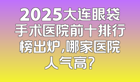 2025大连眼袋手术医院前十排行榜出炉，哪家医院人气高？