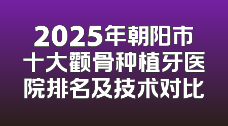 2025年朝阳市十大颧骨种植牙医院排名及技术对比