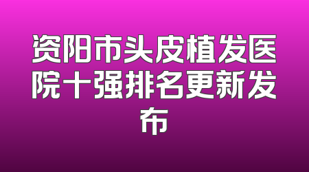 资阳市头皮植发医院十强排名更新发布
