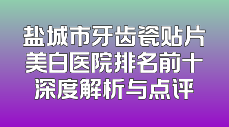 盐城市牙齿瓷贴片美白医院排名前十深度解析与点评
