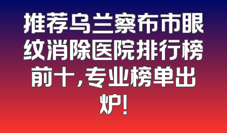 推荐乌兰察布市眼纹消除医院排行榜前十，专业榜单出炉！