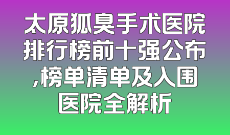 太原狐臭手术医院排行榜前十强公布，榜单清单及入围医院全解析
