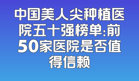 中国美人尖种植医院五十强榜单：前50家医院是否值得信赖