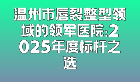 温州市唇裂整型领域的领军医院：2025年度标杆之选