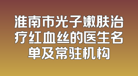 淮南市光子嫩肤治疗红血丝的医生名单及常驻机构
