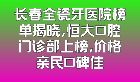 长春全瓷牙医院榜单揭晓，恒大口腔门诊部上榜，价格亲民口碑佳