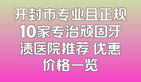开封市专业且正规10家专治顽固牙渍医院推荐 优惠价格一览