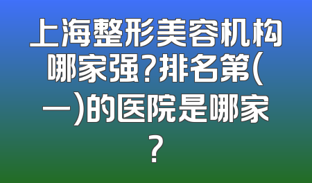 上海整形美容机构哪家强？排名第（一）的医院是哪家？